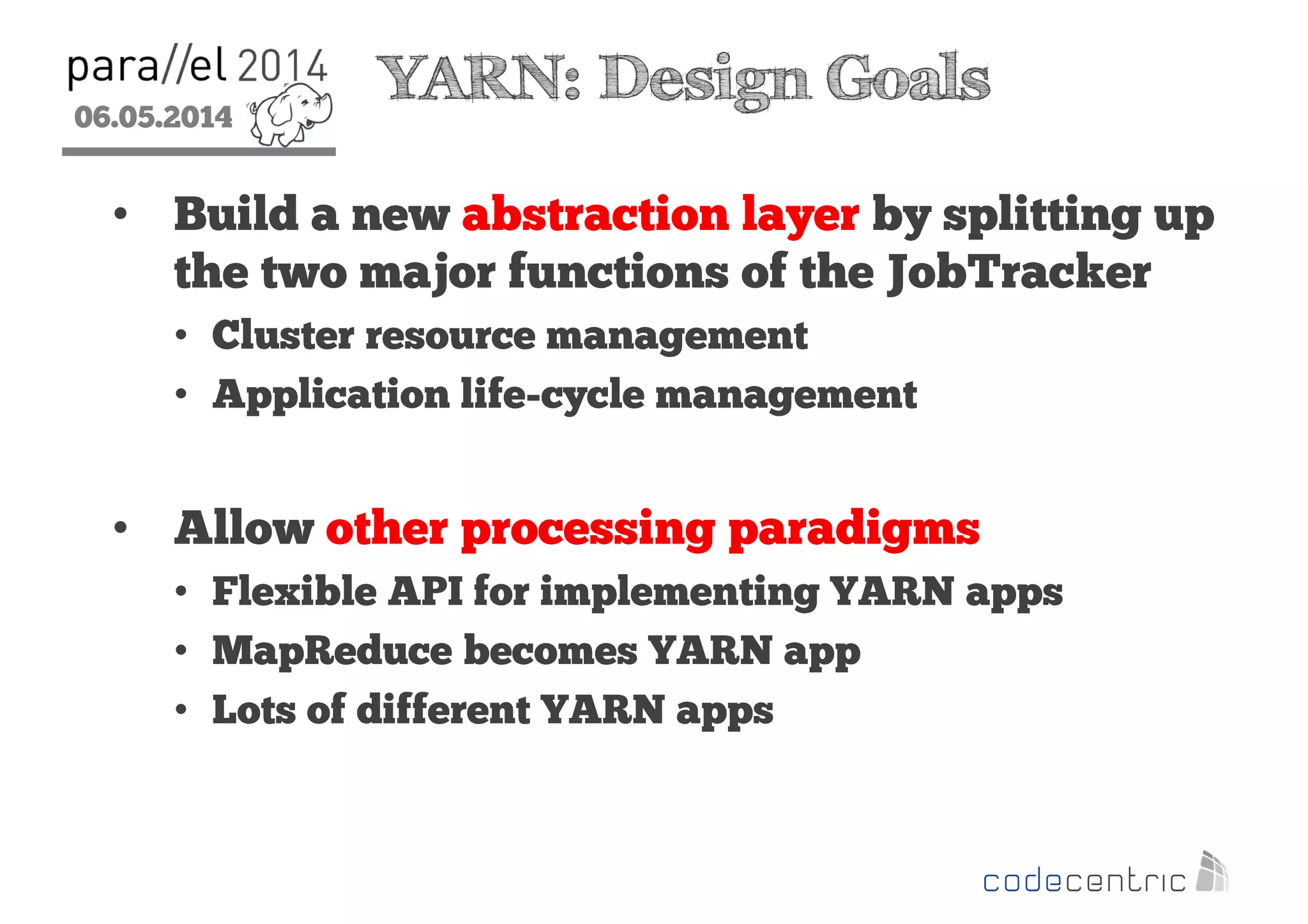 06.05.2014
2
YARN: Design Goals
• Build a new abstraction layer by splitting up
the two major functions of the JobTracker
• Cluster resource management
• Application life-cycle management
• Allow other processing paradigms
• Flexible API for implementing YARN apps
• MapReduce becomes YARN app
• Lots of different YARN apps
 