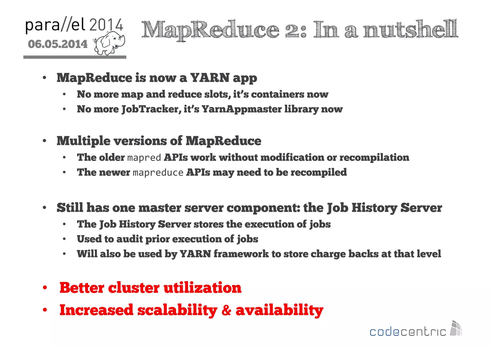 06.05.2014
2
MapReduce 2: In a nutshell
• MapReduce is now a YARN app
• No more map and reduce slots, it’s containers now
• No more JobTracker, it’s YarnAppmaster library now
• Multiple versions of MapReduce
• The older mapred APIs work without modification or recompilation
• The newer mapreduce APIs may need to be recompiled
• Still has one master server component: the Job History Server
• The Job History Server stores the execution of jobs
• Used to audit prior execution of jobs
• Will also be used by YARN framework to store charge backs at that level
• Better cluster utilization
• Increased scalability & availability
 