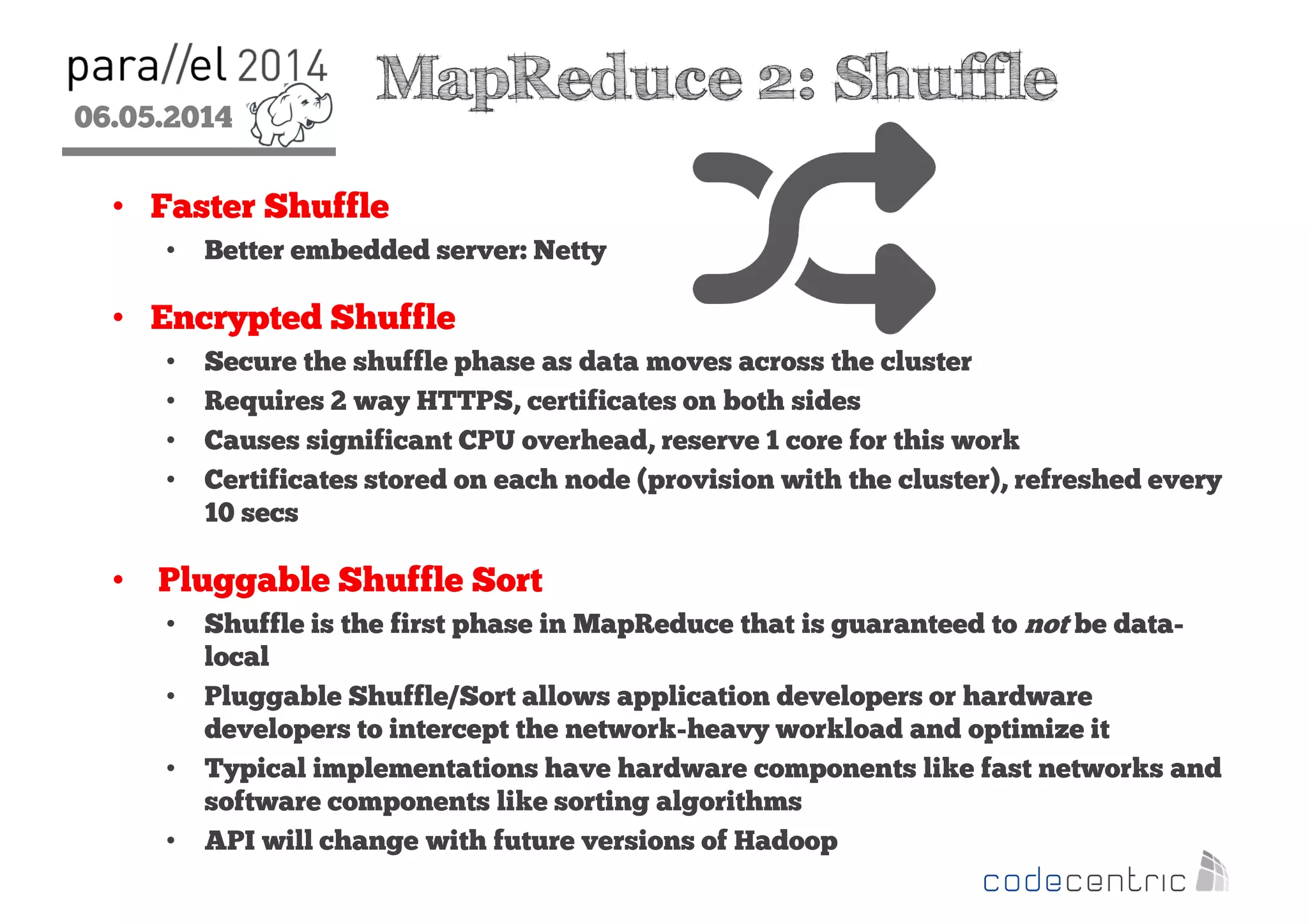 06.05.2014
2
MapReduce 2: Shuffle
• Faster Shuffle
• Better embedded server: Netty
• Encrypted Shuffle
• Secure the shuffle phase as data moves across the cluster
• Requires 2 way HTTPS, certificates on both sides
• Causes significant CPU overhead, reserve 1 core for this work
• Certificates stored on each node (provision with the cluster), refreshed every
10 secs
• Pluggable Shuffle Sort
• Shuffle is the first phase in MapReduce that is guaranteed to not be data-
local
• Pluggable Shuffle/Sort allows application developers or hardware
developers to intercept the network-heavy workload and optimize it
• Typical implementations have hardware components like fast networks and
software components like sorting algorithms
• API will change with future versions of Hadoop
 