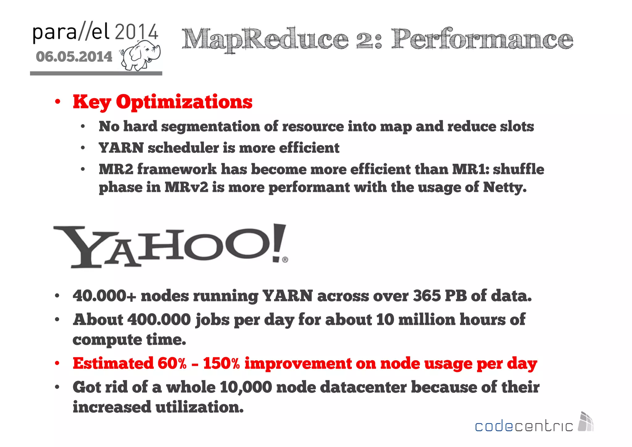 06.05.2014
2
MapReduce 2: Performance
• Key Optimizations
• No hard segmentation of resource into map and reduce slots
• YARN scheduler is more efficient
• MR2 framework has become more efficient than MR1: shuffle
phase in MRv2 is more performant with the usage of Netty.
• 40.000+ nodes running YARN across over 365 PB of data.
• About 400.000 jobs per day for about 10 million hours of
compute time.
• Estimated 60% – 150% improvement on node usage per day
• Got rid of a whole 10,000 node datacenter because of their
increased utilization.
 