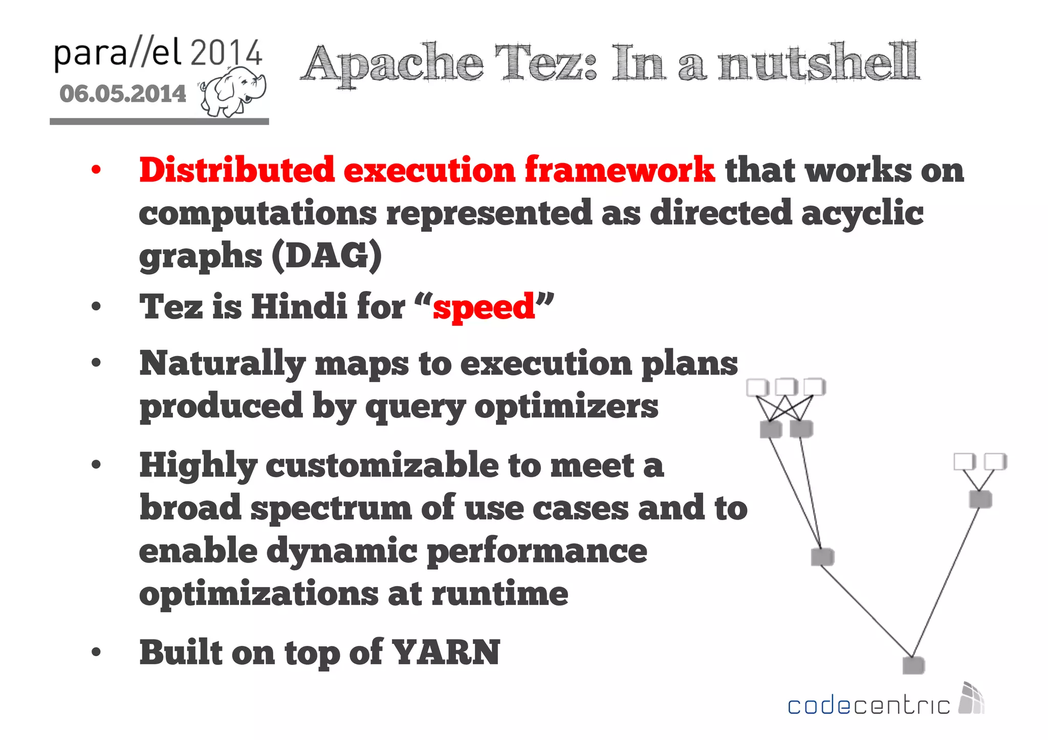 06.05.2014
2
Apache Tez: In a nutshell
• Distributed execution framework that works on
computations represented as directed acyclic
graphs (DAG)
• Tez is Hindi for “speed”
• Naturally maps to execution plans
produced by query optimizers
• Highly customizable to meet a
broad spectrum of use cases and to
enable dynamic performance
optimizations at runtime
• Built on top of YARN
 