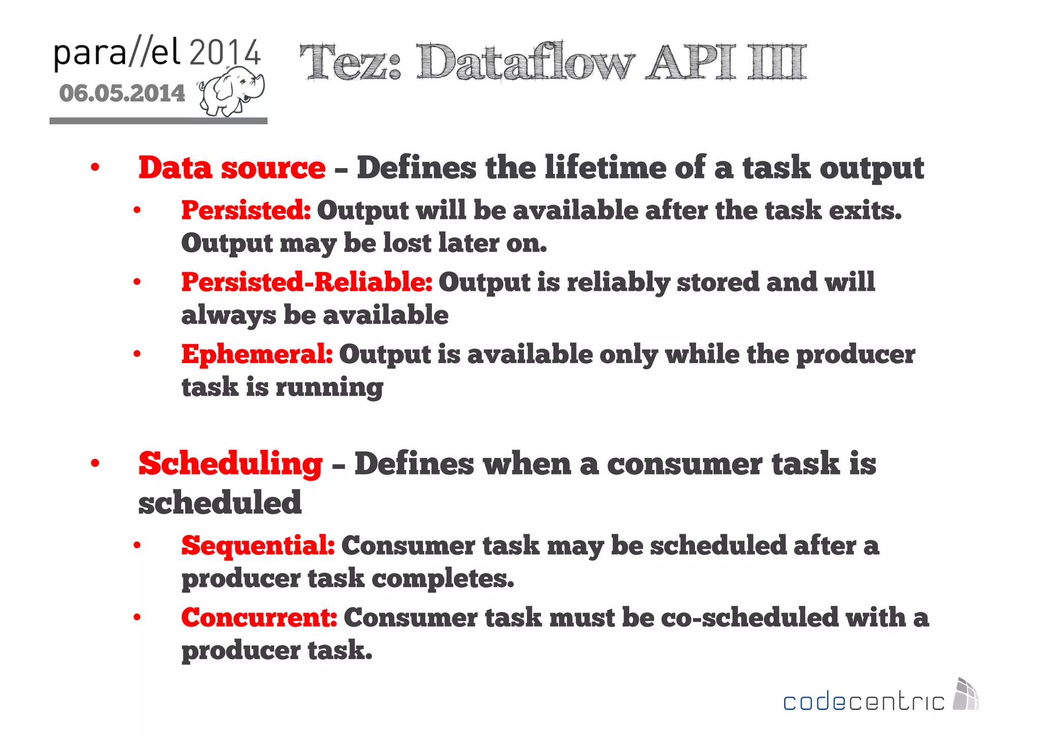06.05.2014
2
Tez: Dataflow API III
• Data source – Defines the lifetime of a task output
• Persisted: Output will be available after the task exits.
Output may be lost later on.
• Persisted-Reliable: Output is reliably stored and will
always be available
• Ephemeral: Output is available only while the producer
task is running
• Scheduling – Defines when a consumer task is
scheduled
• Sequential: Consumer task may be scheduled after a
producer task completes.
• Concurrent: Consumer task must be co-scheduled with a
producer task.
 