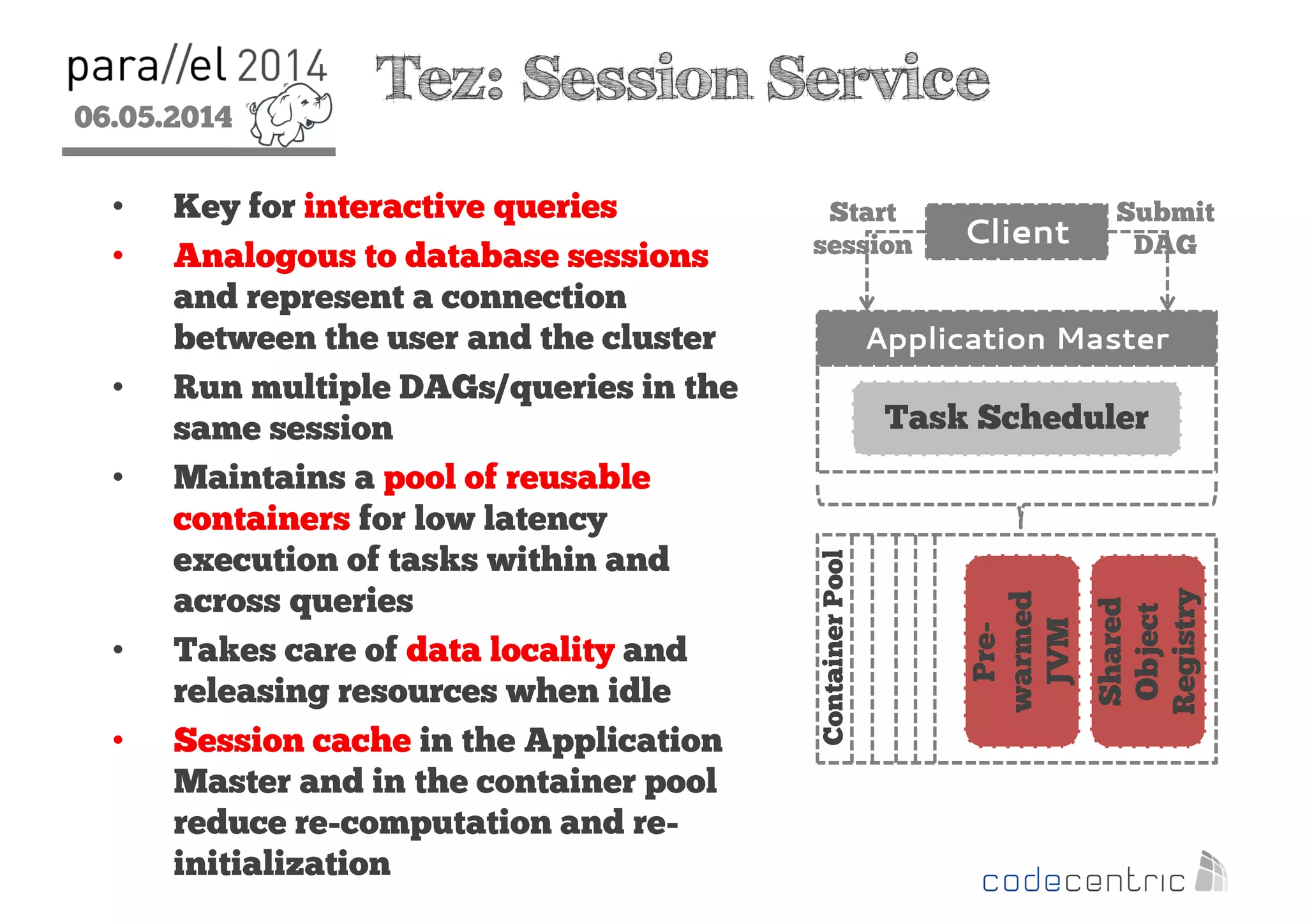 06.05.2014
2
Tez: Session Service
• Key for interactive queries
• Analogous to database sessions
and represent a connection
between the user and the cluster
• Run multiple DAGs/queries in the
same session
• Maintains a pool of reusable
containers for low latency
execution of tasks within and
across queries
• Takes care of data locality and
releasing resources when idle
• Session cache in the Application
Master and in the container pool
reduce re-computation and re-
initialization
Application Master
Task Scheduler
Client
Shared
Object
Registry
Pre-
warmed
JVM
ContainerPool
Start
session
Submit
DAG
 