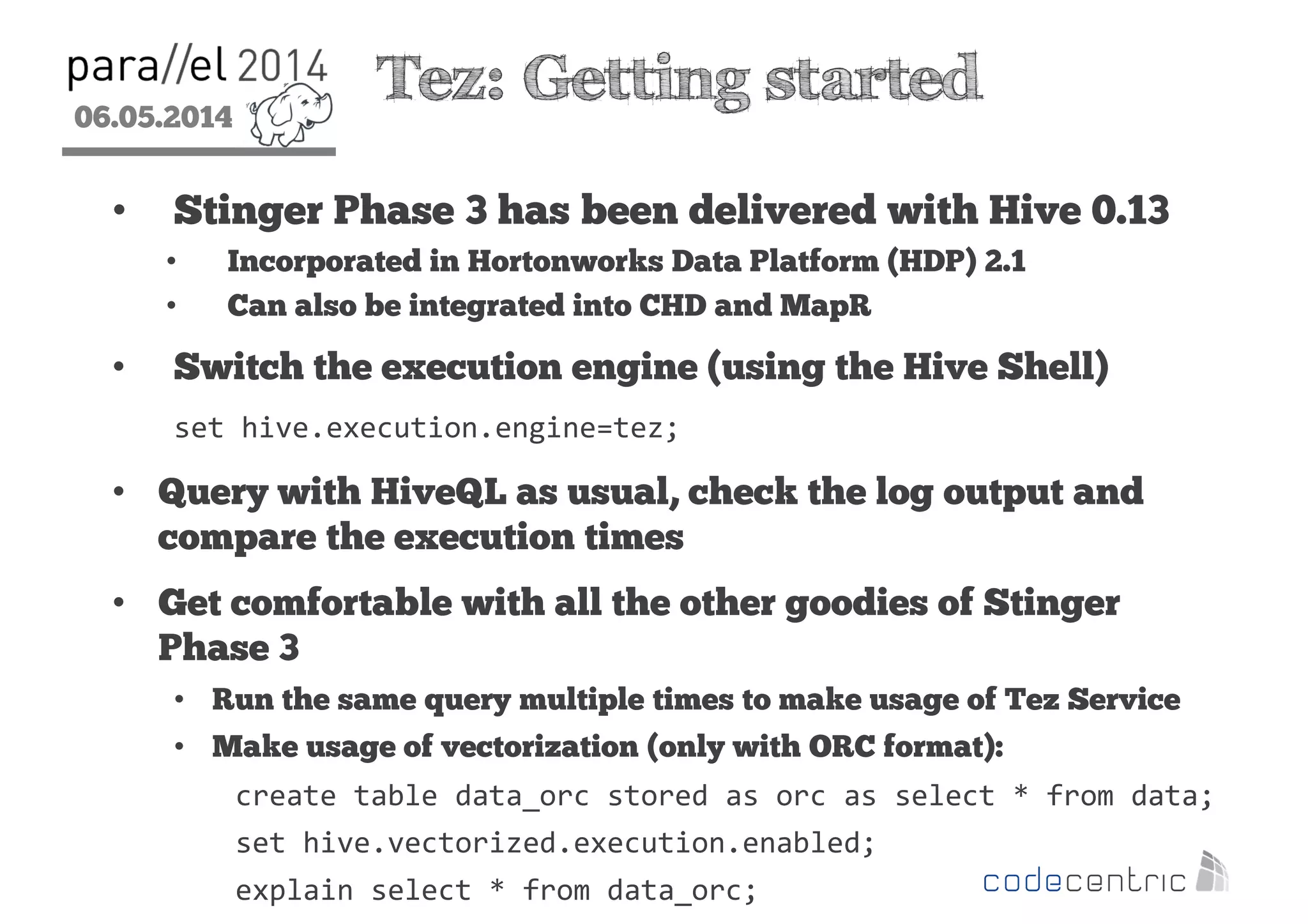 06.05.2014
2
Tez: Getting started
• Stinger Phase 3 has been delivered with Hive 0.13
• Incorporated in Hortonworks Data Platform (HDP) 2.1
• Can also be integrated into CHD and MapR
• Switch the execution engine (using the Hive Shell)
set hive.execution.engine=tez;
• Query with HiveQL as usual, check the log output and
compare the execution times
• Get comfortable with all the other goodies of Stinger
Phase 3
• Run the same query multiple times to make usage of Tez Service
• Make usage of vectorization (only with ORC format):
create table data_orc stored as orc as select * from data;
set hive.vectorized.execution.enabled;
explain select * from data_orc;
 