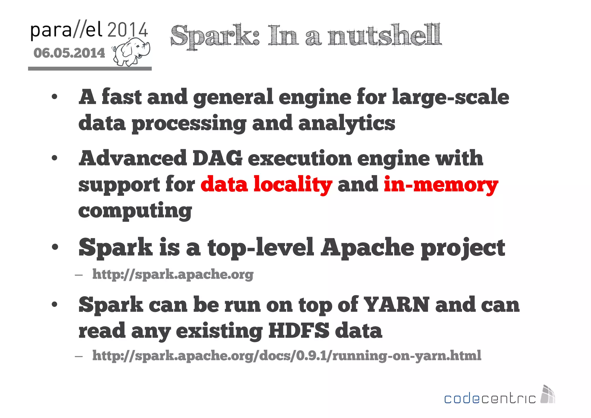 06.05.2014
2
Spark: In a nutshell
• A fast and general engine for large-scale
data processing and analytics
• Advanced DAG execution engine with
support for data locality and in-memory
computing
• Spark is a top-level Apache project
– http://spark.apache.org
• Spark can be run on top of YARN and can
read any existing HDFS data
– http://spark.apache.org/docs/0.9.1/running-on-yarn.html
 
