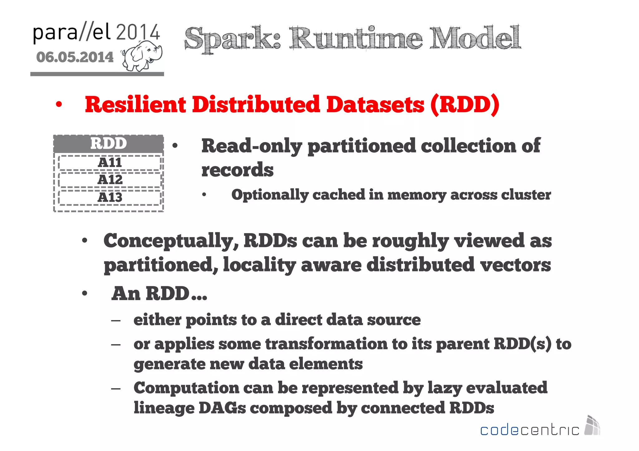 06.05.2014
2
Spark: Runtime Model
• Resilient Distributed Datasets (RDD)
• Read-only partitioned collection of
records
• Optionally cached in memory across cluster
• Conceptually, RDDs can be roughly viewed as
partitioned, locality aware distributed vectors
• An RDD…
– either points to a direct data source
– or applies some transformation to its parent RDD(s) to
generate new data elements
– Computation can be represented by lazy evaluated
lineage DAGs composed by connected RDDs
RDD
A11
A12
A13
 