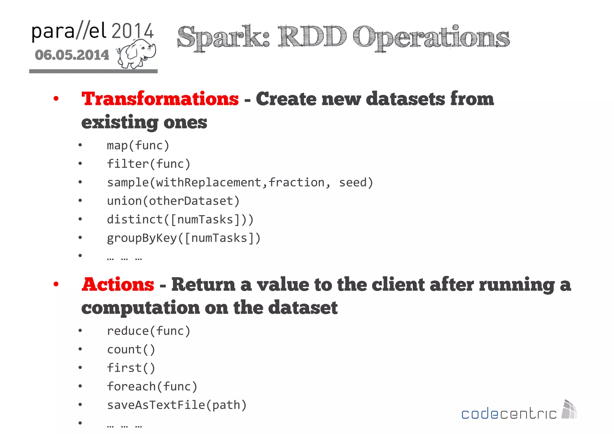 06.05.2014
2
Spark: RDD Operations
• Transformations - Create new datasets from
existing ones
• map(func)
• filter(func)
• sample(withReplacement,fraction, seed)
• union(otherDataset)
• distinct([numTasks]))
• groupByKey([numTasks])
• … … …
• Actions - Return a value to the client after running a
computation on the dataset
• reduce(func)
• count()
• first()
• foreach(func)
• saveAsTextFile(path)
• … … …
 