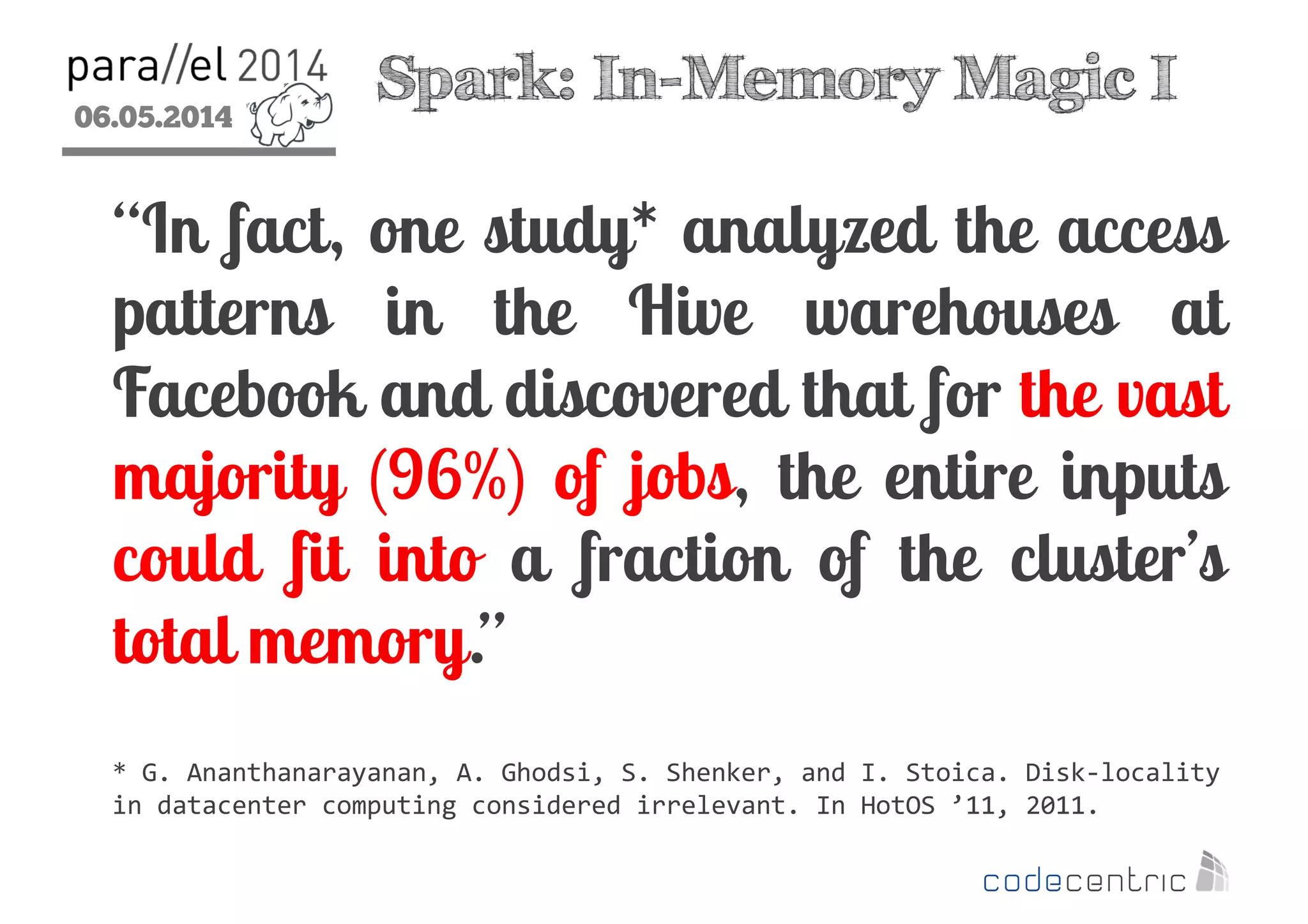 06.05.2014
2
Spark: In-Memory Magic I
“In fact, one study* analyzed the access
patterns in the Hive warehouses at
Facebook and discovered that for the vast
majority (96%) of jobs, the entire inputs
could fit into a fraction of the cluster’s
total memory.”
* G. Ananthanarayanan, A. Ghodsi, S. Shenker, and I. Stoica. Disk-locality
in datacenter computing considered irrelevant. In HotOS ’11, 2011.
 