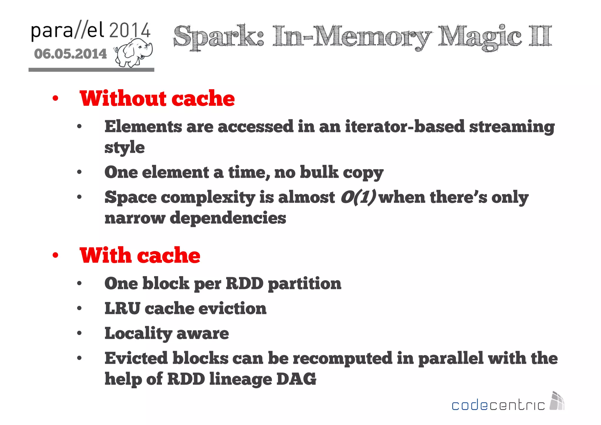 06.05.2014
2
Spark: In-Memory Magic II
• Without cache
• Elements are accessed in an iterator-based streaming
style
• One element a time, no bulk copy
• Space complexity is almost O(1) when there’s only
narrow dependencies
• With cache
• One block per RDD partition
• LRU cache eviction
• Locality aware
• Evicted blocks can be recomputed in parallel with the
help of RDD lineage DAG
 
