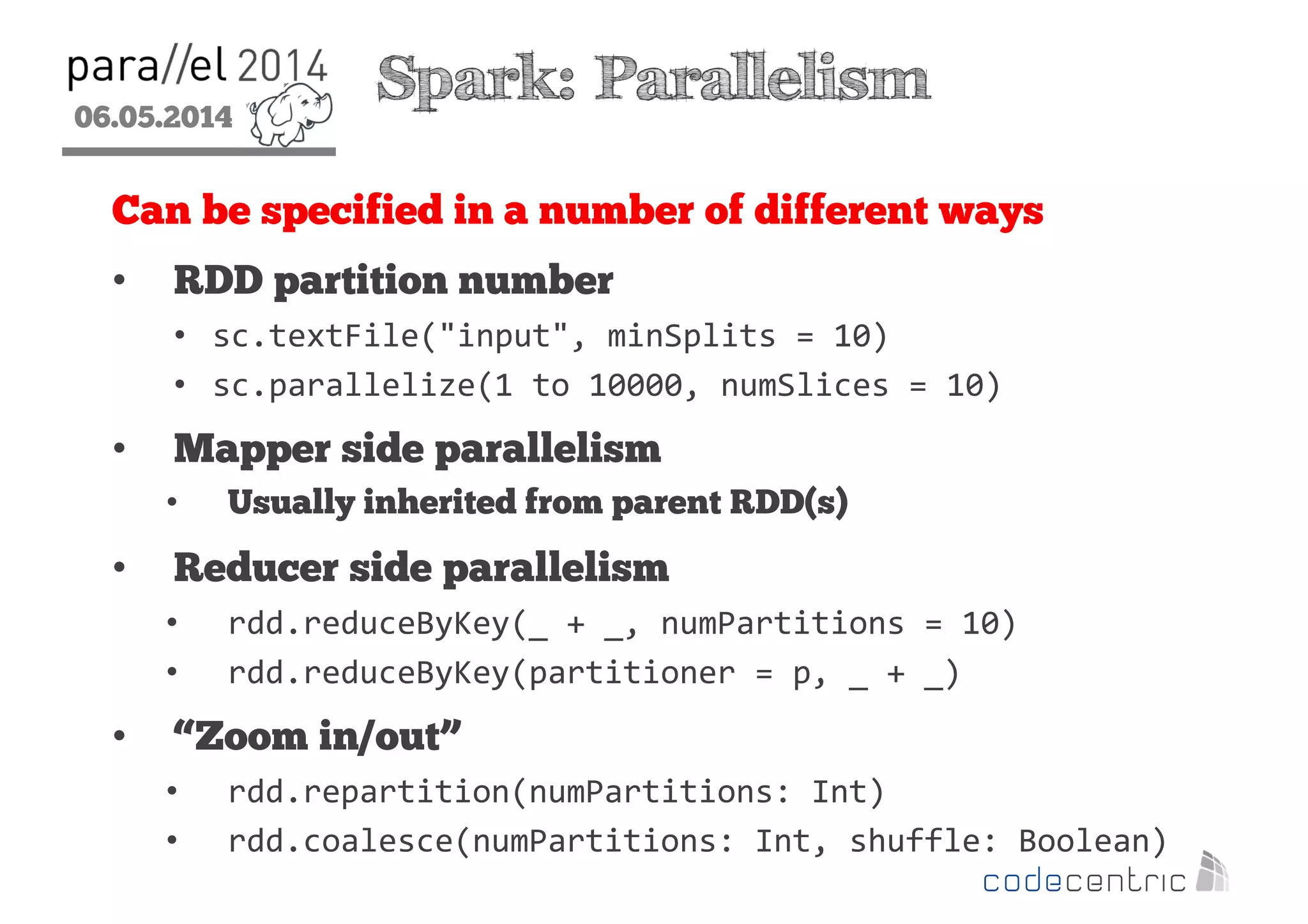 06.05.2014
2
Spark: Parallelism
Can be specified in a number of different ways
• RDD partition number
• sc.textFile("input", minSplits = 10)
• sc.parallelize(1 to 10000, numSlices = 10)
• Mapper side parallelism
• Usually inherited from parent RDD(s)
• Reducer side parallelism
• rdd.reduceByKey(_ + _, numPartitions = 10)
• rdd.reduceByKey(partitioner = p, _ + _)
• “Zoom in/out”
• rdd.repartition(numPartitions: Int)
• rdd.coalesce(numPartitions: Int, shuffle: Boolean)
 