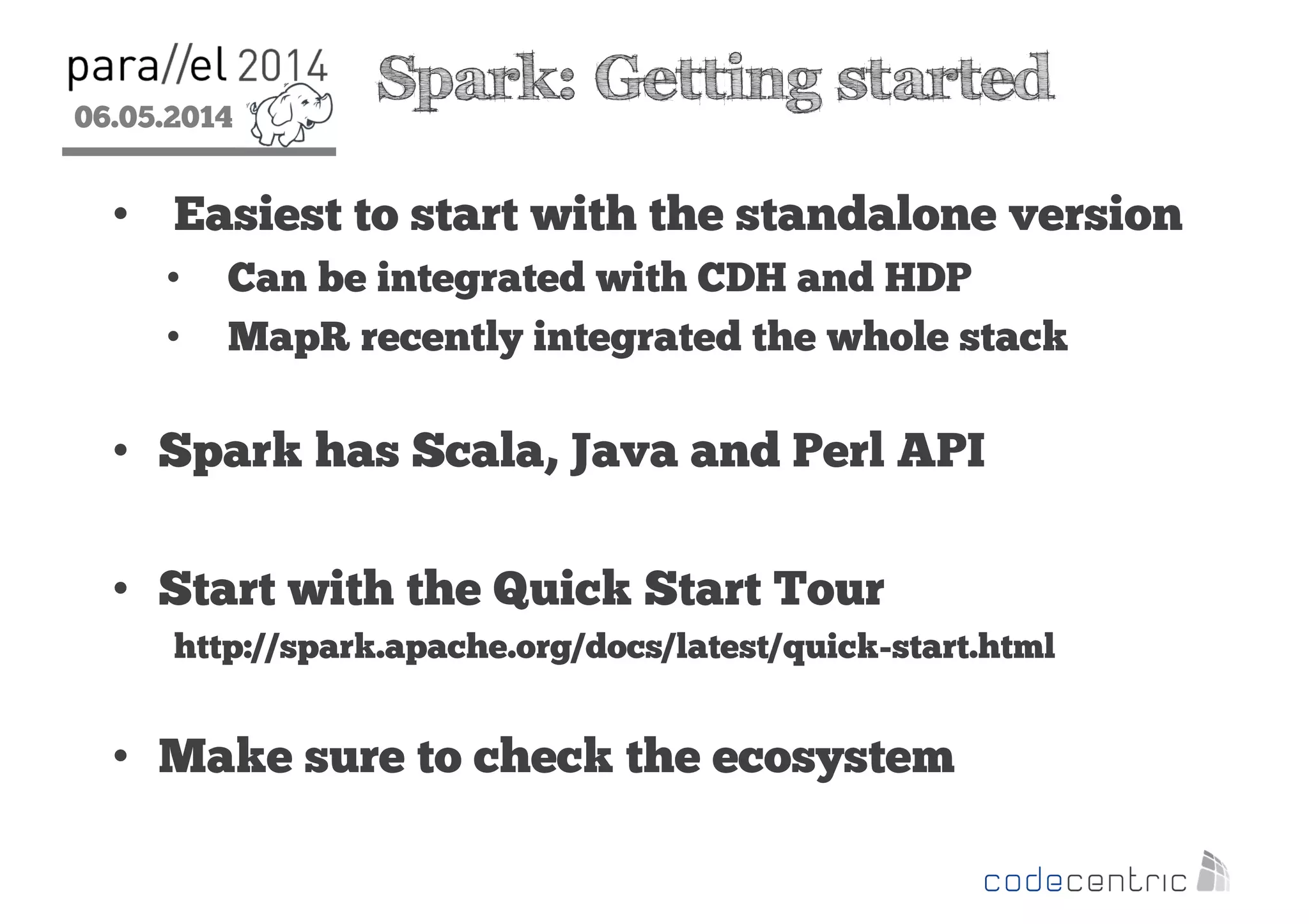 06.05.2014
2
Spark: Getting started
• Easiest to start with the standalone version
• Can be integrated with CDH and HDP
• MapR recently integrated the whole stack
• Spark has Scala, Java and Perl API
• Start with the Quick Start Tour
http://spark.apache.org/docs/latest/quick-start.html
• Make sure to check the ecosystem
 