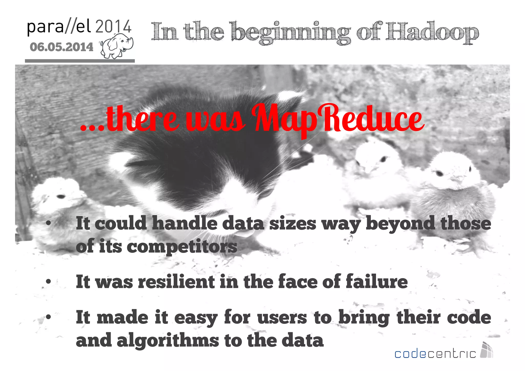 06.05.2014
2
…there was MapReduce
In the beginning of Hadoop
• It could handle data sizes way beyond those
of its competitors
• It was resilient in the face of failure
• It made it easy for users to bring their code
and algorithms to the data
 