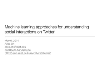 Machine learning approaches for understanding
social interactions on Twitter
May 6, 2014

Alice Oh

alice.oh@kaist.edu

aoh@seas.harvard.edu

http://uilab.kaist.ac.kr/members/aliceoh/

 