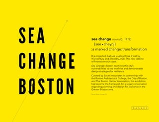 It is projected that sea levels will rise 2 feet by
mid-century and 6 feet by 2100. This new tideline
will transform our coast.
Sea Change: Boston examines the city’s
vulnerabilities to sea level rise and demonstrates
design strategies for resilience.
Curated by Sasaki Associates in partnership with
the Boston Architectural College, the City of Boston,
and The Boston Harbor Association, this exhibition
has become the framework for a larger conversation
regarding planning and design for resilience in the
Greater Boston area.
*Merriam-Webster Dictionary, 2014
sea change noun ( c. 1612 )
	 { see • cheynj }
:a marked change:transformation*
 