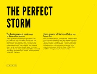 THE PERFECT
STORM
The Boston region is no stranger
to devastating storms.
Although Boston is sheltered geographically
by Cape Cod and the Harbor Islands, the city
has experienced several major hurricanes and
Nor’easters. These storms bring severe winds,
massive amounts of precipitation, and extreme
storm surge which, combined, cause immense
damage. Due to rising sea levels and the increased
frequency and intensity of storms, Boston is more
vulnerable than ever.
Storm impacts will be intensified as sea
levels rise.
Due to climate change, storm events are predicted
to occur more frequently and with greater intensity.
When storms are coupled with elevated sea levels,
impacts will be exacerbated. If a major storm were
to hit Boston during high tide, the region could
experience impacts similar to those in New York
and New Jersey during Hurricane Sandy.
 