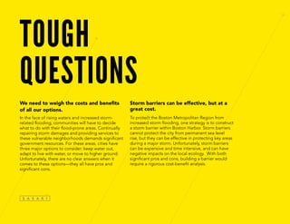 TOUGH
QUESTIONS
We need to weigh the costs and benefits
of all our options.
In the face of rising waters and increased storm-
related flooding, communities will have to decide
what to do with their flood-prone areas. Continually
repairing storm damages and providing services to
these vulnerable neighborhoods demands significant
government resources. For these areas, cities have
three major options to consider: keep water out,
adapt to live with water, or move to higher ground.
Unfortunately, there are no clear answers when it
comes to these options—they all have pros and
significant cons.
Storm barriers can be effective, but at a
great cost.
To protect the Boston Metropolitan Region from
increased storm flooding, one strategy is to construct
a storm barrier within Boston Harbor. Storm barriers
cannot protect the city from permanent sea level
rise, but they can be effective in protecting key areas
during a major storm. Unfortunately, storm barriers
can be expensive and time intensive, and can have
negative impacts on the local ecology. With both
significant pros and cons, building a barrier would
require a rigorous cost-benefit analysis.
 