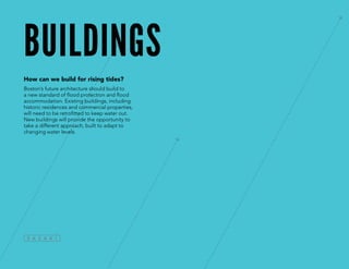 buildings
How can we build for rising tides?
Boston’s future architecture should build to
a new standard of flood protection and flood
accommodation. Existing buildings, including
historic residences and commercial properties,
will need to be retrofitted to keep water out.
New buildings will provide the opportunity to
take a different approach, built to adapt to
changing water levels.
 