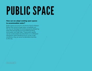 public space
How can we adapt existing open spaces
to accommodate water?
Public space accounts for one third of land in Boston.
Rather than trying to keep water completely out,
the city can leverage this existing space by designing
areas that periodically accommodate flooding,
stormwater, and high tides. These public spaces
can be constructed to be absorbent or to withstand
submersion when flooding occurs. In dry or wet
conditions, they can serve as desirable amenities
to the city.
 