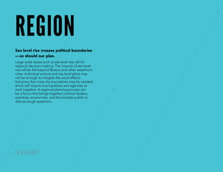 region
Sea level rise crosses political boundaries
—so should our plan.
Large-scale issues such as sea level rise call for
regional decision-making. The impacts of sea level
rise will be felt beyond Boston and other waterfront
cities. Individual actions and city-level plans may
not be enough to mitigate the worst effects.
Solutions that cross city boundaries may be needed,
which will require municipalities and agencies to
work together. A regional planning process can
be a forum that brings together political leaders,
scientists, economists, and the broader public to
discuss tough questions.
 