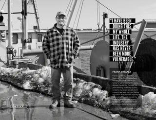 “I HAVE BEEN
DOING THIS
MY WHOLE
LIFE. THE
INDUSTRY
HAS NEVER
BEEN MORE
vulnerable.”
FRANK PATANIA
Frank is a lifelong fisherman on
Boston’s Fish Pier. The seafood
industry has been part of his
family for generations. The water
defines Frank’s life. Through his
years working and living by the
coast, he has experienced storm
impacts, sea level rise, and fishing
regulation that make his industry
vulnerable. He understands the
importance of our connection
to the sea, and hopes for smart
development along the coast.
 