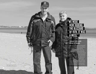 “WE WERE
HERE DURING
THE BLIZZARD
OF 1978. IT WAS
A MESS.”
SEBASTIAN AND
ROSE DI MARE
Sebastian and Rose are frequent
visitors to the Revere beachfront
and lived in the area during
the Blizzard of 1978. They view
the beach as a vital community
resource with historic and cultural
value. They have seen the beach
change from storm impacts over
the years, including a decline in
beachfront development and
investment. Sebastian and Rose
support making the beach more
resilient and encourage greater
community support for the area.
 