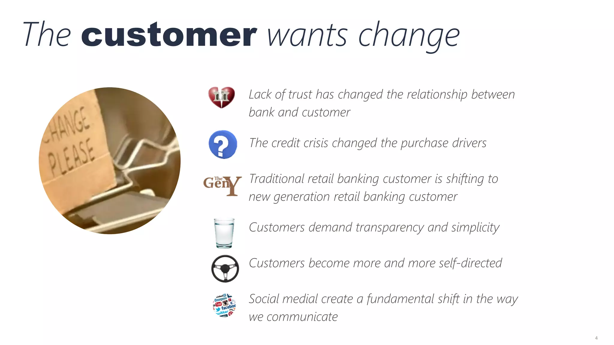 4
The customer wants change
Lack of trust has changed the relationship between
bank and customer
The credit crisis changed the purchase drivers
Traditional retail banking customer is shifting to
new generation retail banking customer
Customers demand transparency and simplicity
Customers become more and more self-directed
Social medial create a fundamental shift in the way
we communicate
 