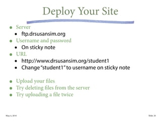 May 6, 2014 Slide
Deploy Your Site
• Server
• ftp.drsusansim.org
• Username and password
• On sticky note
• URL
• http://www.drsusansim.org/student1
• Change“student1”to username on sticky note
!
• Upload your files
• Try deleting files from the server
• Try uploading a file twice
24
 