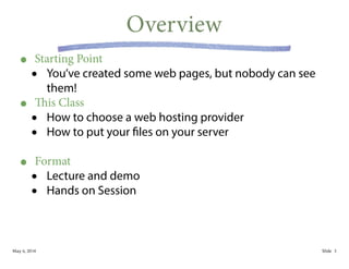 May 6, 2014 Slide
Overview
• Starting Point
• You’ve created some web pages, but nobody can see
them!
• This Class
• How to choose a web hosting provider
• How to put your files on your server
!
• Format
• Lecture and demo
• Hands on Session
3
 