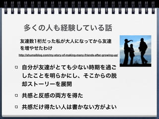 多くの人も経験している話
自分が友達がとても少ない時期を過ご
したことを明らかにし、そこからの脱
却ストーリーを展開
共感と反感の両方を得た
共感だけ得たい人は書かない方がよい
http://shumaiblog.com/my-story-of-making-many-friends-after-growing-up/
友達数1桁だった私が大人になってから友達
を増やせたわけ
 