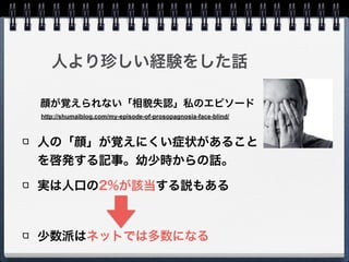 人より珍しい経験をした話
人の「顔」が覚えにくい症状があること
を啓発する記事。幼少時からの話。
実は人口の2%が該当する説もある
!
少数派はネットでは多数になる
http://shumaiblog.com/my-episode-of-prosopagnosia-face-blind/
顔が覚えられない「相貌失認」私のエピソード
 