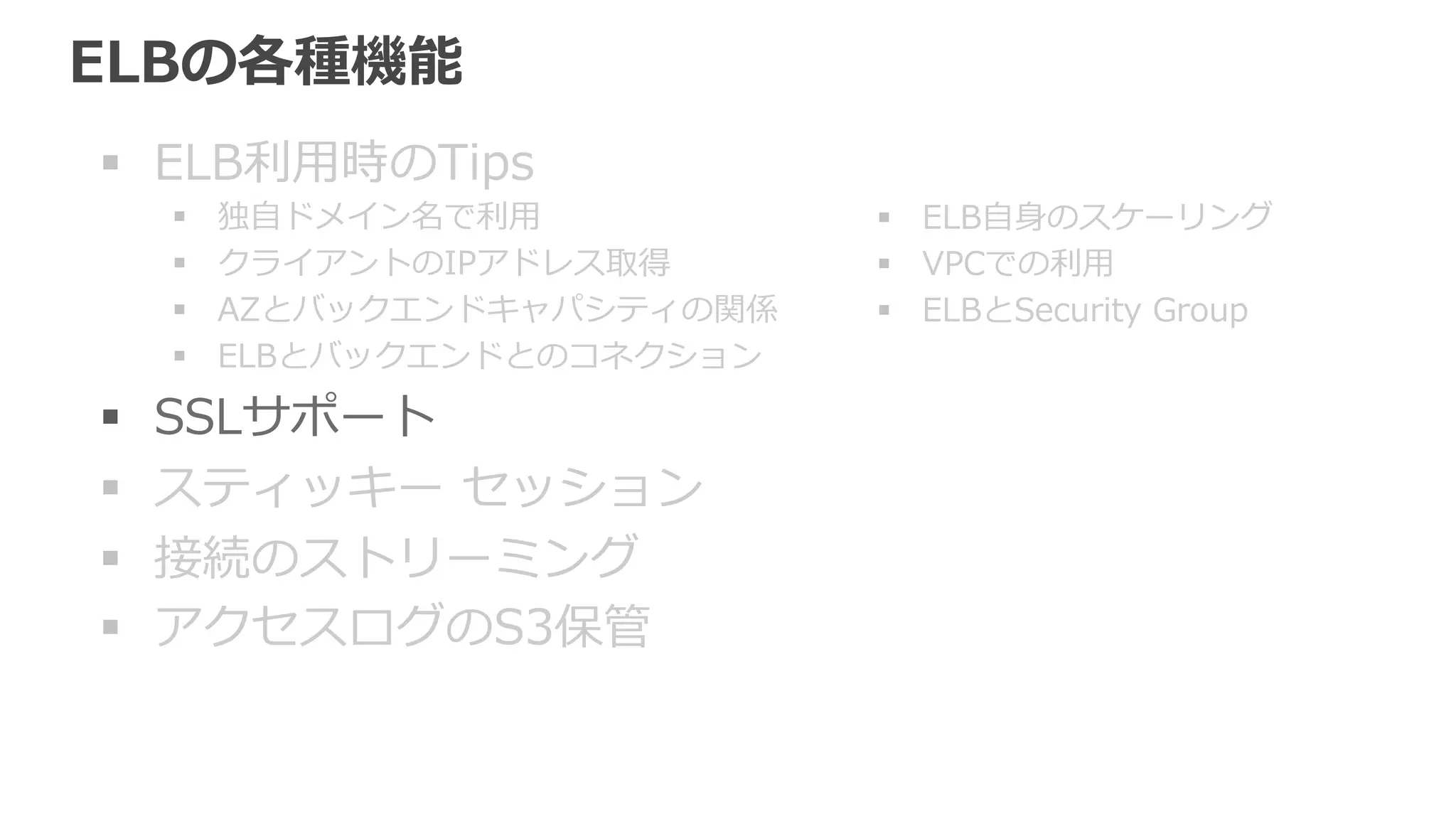 SSLサポート 
ELBでSSL Terminationできる 
a) ELBでSSL Terminationし、バックエンドとはSSLなし 
バックエンドのEC2インスタンスでSSL処理理せずに済むため 
負荷をオフロードできる。 
b) ELBでSSL Terminationし、バックエンドとは別途SSL 
c) SSLをバイパスしてバックエンドにTCPで送信 
クライアント証明書認証などを利利⽤用するためにはTCPとして扱う 
a) HTTPS HTTP 
b) HTTPS　/ SSL HTTPS / SSL 
c) TCP TCP 
 