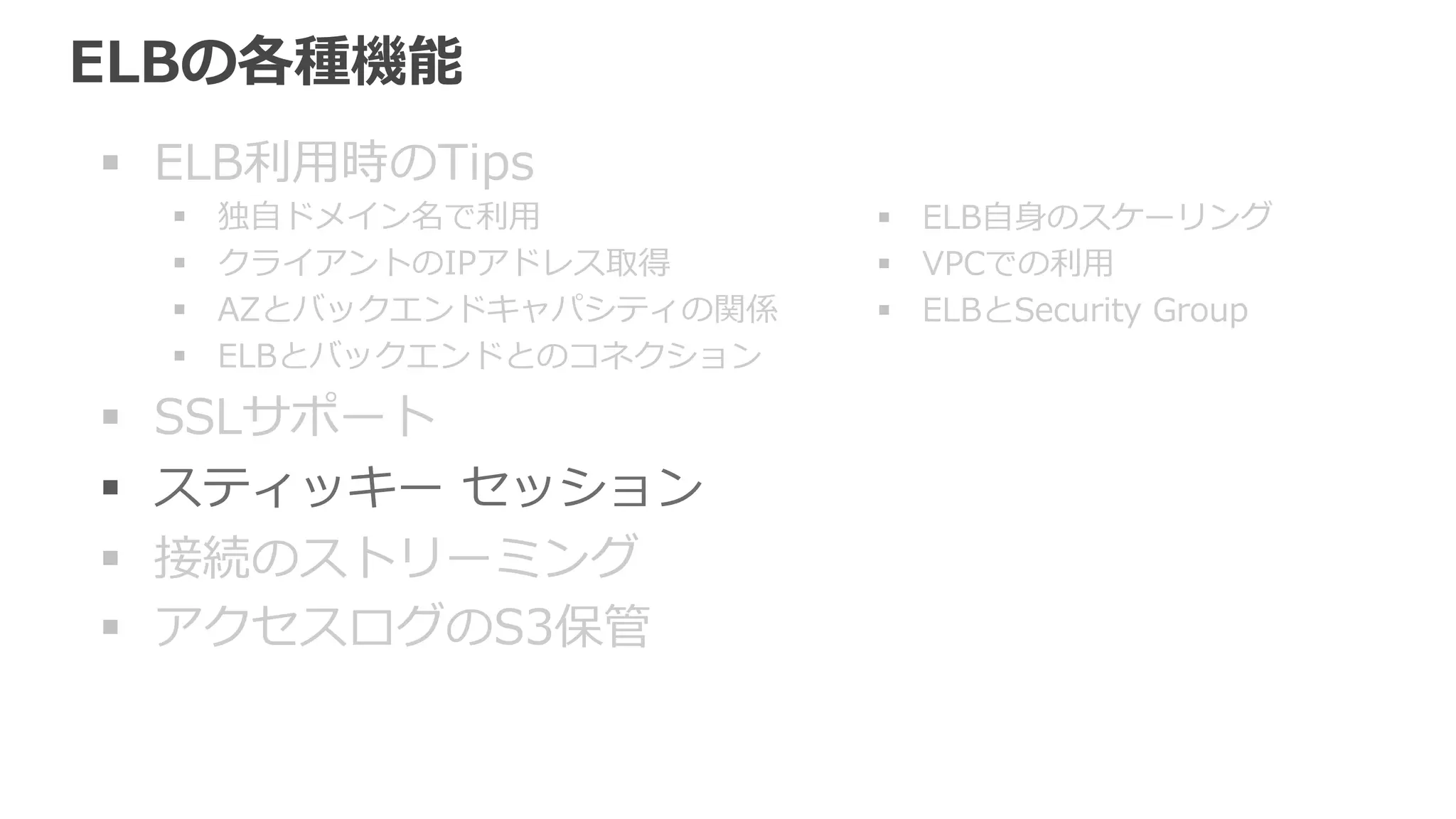 スティッキー セッション (stickness) 
同じユーザから来たリクエストを全て同じEC2インスタンスに送信 
• デフォルトで無効、使うには有効に 
• アプリケーションでのセッション情報、⼀一時ファイルなどを 
EC2インスタンスが保持する構成の場合に必要となる。 
• HTTP/HTTPSでのみ利利⽤用可能 
• ELBは独⾃自のセッションCookieを挿⼊入 
EC2インスタンスの増減を柔軟にできるように、 
セッション情報などは別のDBサーバやキャッ 
シュサーバに持たせるのが望ましい。 
この場合スティッキー セッションは不不要。 
 