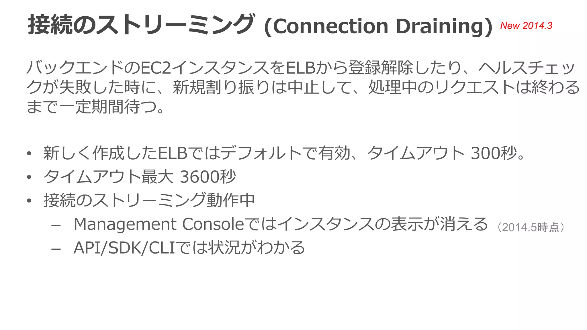登録解除時のAWS CLIでの表⽰示 
$ aws elb describe-instance-health --load-balancer-name (ELB Name) 
{ 
InstanceStates: [ 
{ 
InstanceId: i-XXXXXXXX, 
ReasonCode: N/A, 
State: InService, 
Description: “N/A” 
} 
] 
} 
State Description 
正常時 InService N/A 
接続のストリーミング 
動作中 
InService Instance deregistration currently in progress. 
全接続終了後 or 
タイムアウト後 
OutOfService Instance is not currently registered with the 
LoadBalancer. 
 