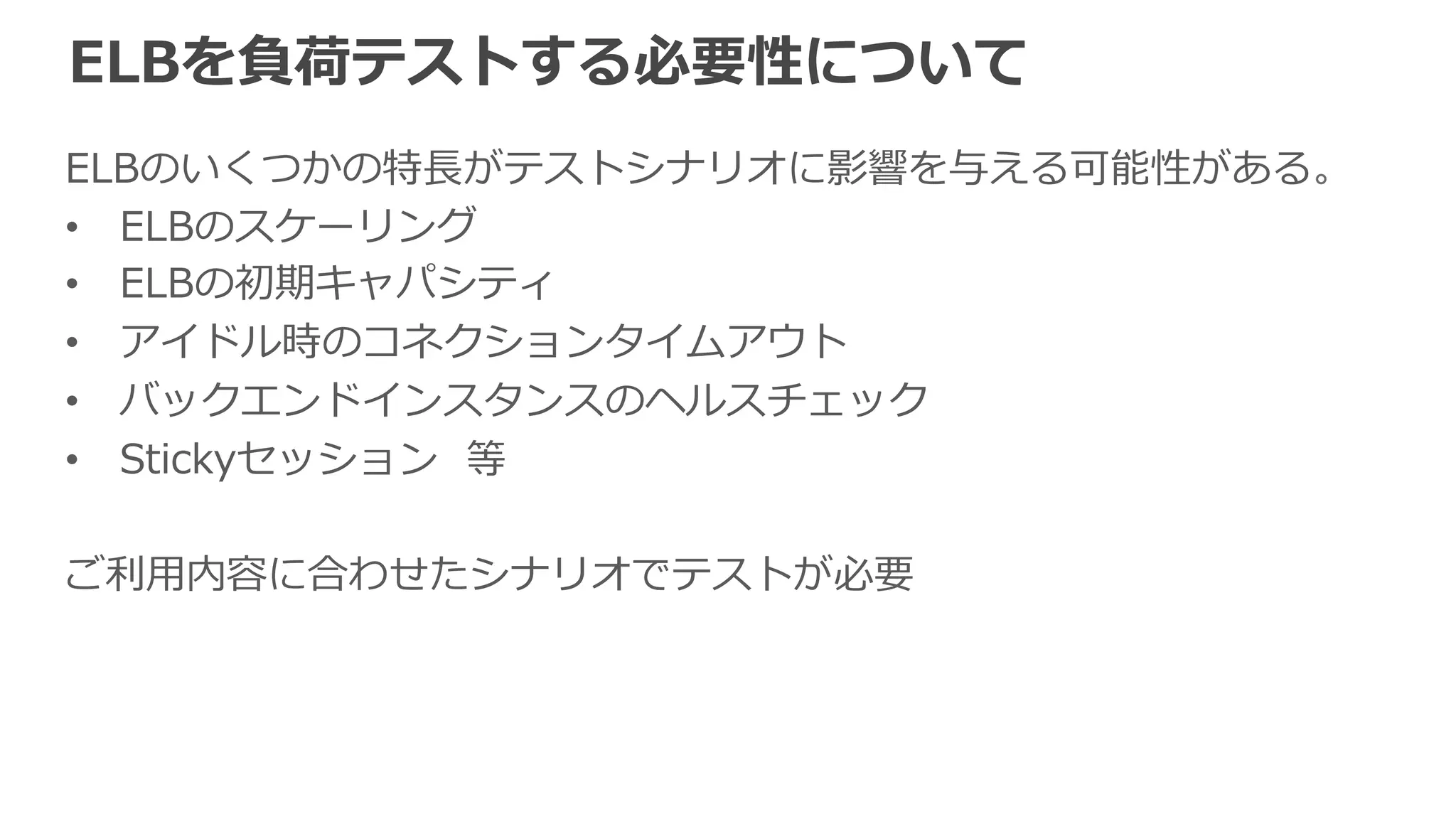 ELBの負荷テスト⽅方法の種類 
§ シングルクライアントテスト 
例例：Apache Bench(ab) 
 
§ マルチクライアントテスト 
例例：curl-‐‑‒loader  
(都度度DNS解決を⾏行行うツールが望ましい) 
 
§ 分散テスト 
例例：Fabricフレームワーク、 
BeesWithMachineGuns 
負荷⽣生成 
クライアント 
バックエンド 
インスタンス 
 
クライアントの負荷が⾜足りない場合はクライアント数を増やす等で対応可 
 
