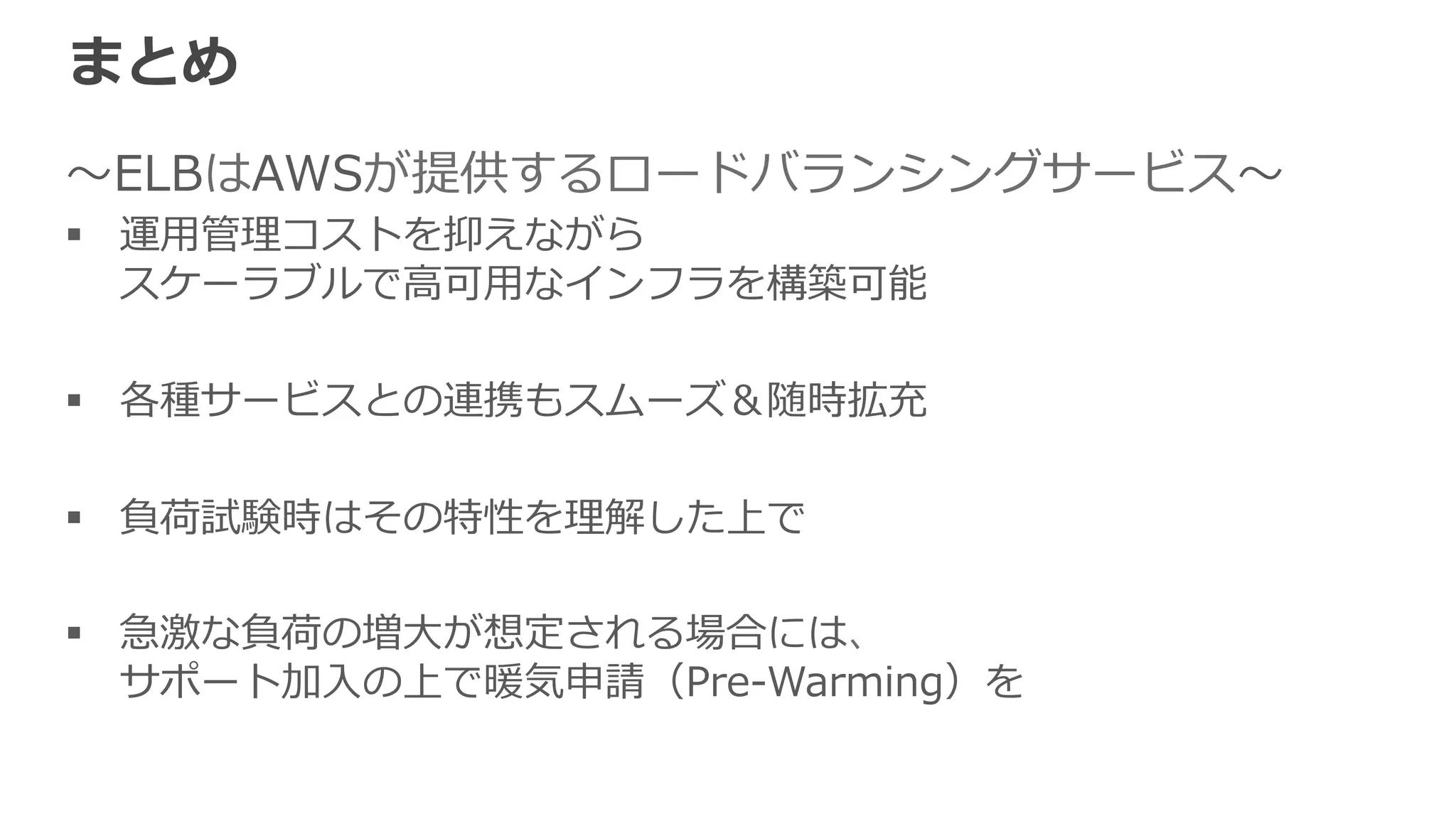 参考資料料（⽇日本語） 
• Elastic Load Balancing開発者ガイド 
http://docs.aws.amazon.com/ja_̲jp/ElasticLoadBalancing/latest/DeveloperGuide/Welcome.html 
 
• Elasitc Load Balancingを評価するための 
ベストプラクティス 
http://d36cz9buwru1tt.cloudfront.net/jp/documentation/BestPracticesInEvaluatingELB-‐‑‒ja-‐‑‒final.pdf 
• Amazon ELB FAQ 
http://aws.amazon.com/jp/ec2/faqs/ （ELBの項⽬目） 
 
 