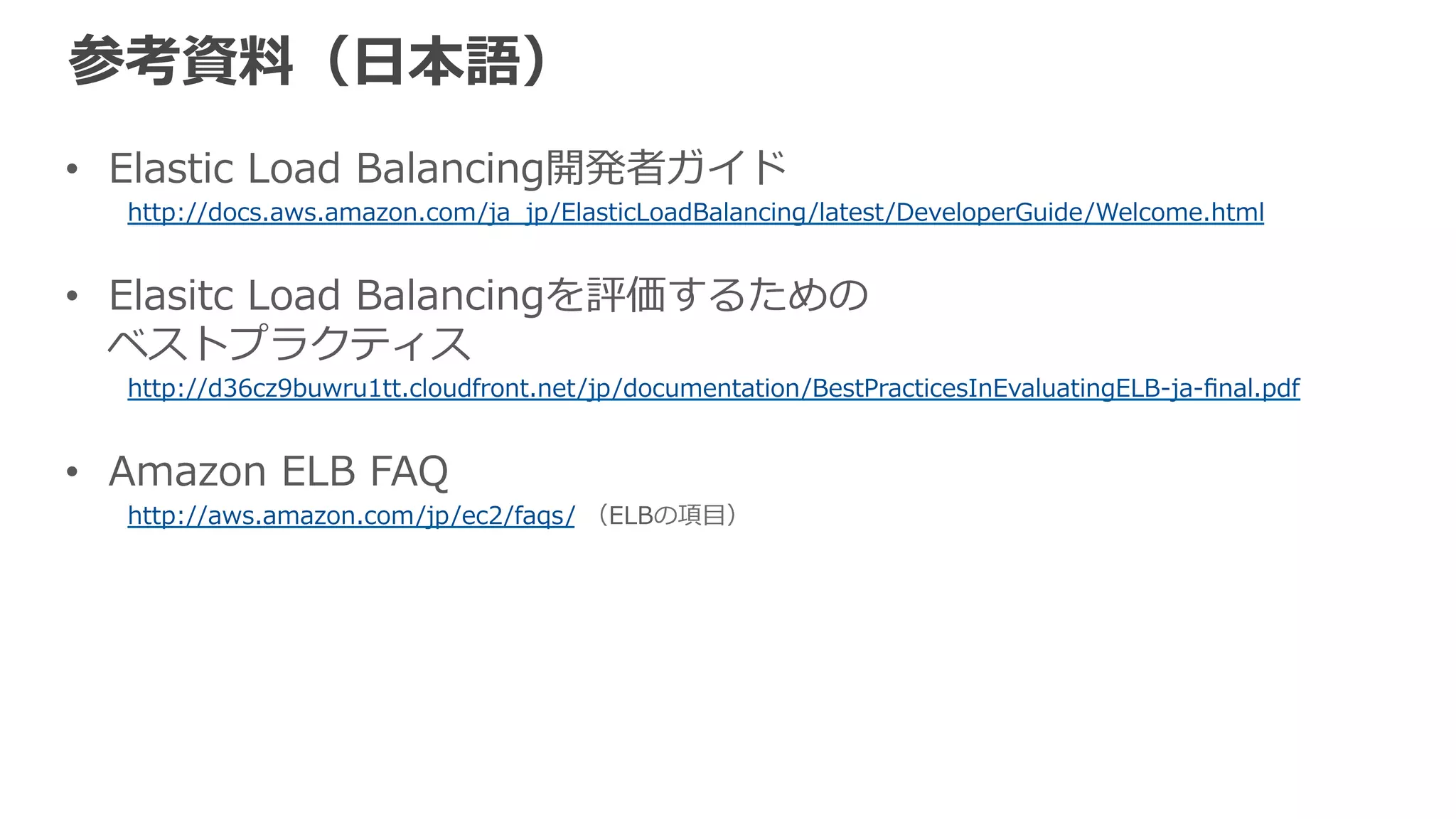 参考資料料（英語） 
• Amazon Elastic Load Balancing Developer Guide 
http://docs.aws.amazon.com/ElasticLoadBalancing/latest/DeveloperGuide/Welcome.html 
 
• Best Practices in Evaluating Elastic Load Balancing 
http://aws.amazon.com/articles/1636185810492479 
 
• Amazon ELB FAQ 
http://aws.amazon.com/ec2/faqs/（ELBの箇所） 
 
• AWS CLI – ELB 
http://docs.aws.amazon.com/cli/latest/reference/elb/ 
 
• [AWS re:Invent 2012] CPN 205: Zero to Millions of Requests 
https://www.youtube.com/watch?v=xKF-‐‑‒Aawz9oc 
 