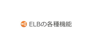 ELBの各種機能 
§ ELB利利⽤用時のTips 
§ 独⾃自ドメイン名で利利⽤用 
§ クライアントのIPアドレス取得 
§ AZとバックエンドキャパシティの関係 
§ ELBとバックエンドとのコネクション 
§ SSLサポート 
§ スティッキー セッション 
§ 接続のストリーミング 
§ アクセスログのS3保管 
§ ELB⾃自⾝身のスケーリング 
§ VPCでの利利⽤用 
§ ELBとSecurity Group 
 