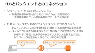 ELB⾃自⾝身のスケーリング 
ELBは負荷に応じて⾃自動でスケールする 
• 但し、ELBへの接続・リクエストが瞬間的に急増したために、ELBのス 
ケーリングが間に合わない場合、HTTP 503を返す 
– 新サービス開始 
– TVやメディアによるサービス紹介 
– 負荷テスト 等 
 
• 回避⽅方法は事前にELBをスケールさせておく 
– 負荷を段階的にかける 
– Pre-‐‑‒Warming（暖気運転）の申請を⾏行行う ※Business/Enterpriseサポート要 
 