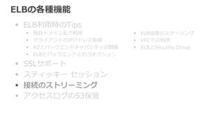 接続のストリーミング (Connection Draining)New 2014.3 
バックエンドのEC2インスタンスをELBから登録解除したり、ヘルスチェッ 
クが失敗した時に、新規割り振りは中⽌止して、処理理中のリクエストは終わる 
まで⼀一定期間待つ。 
 
• 新しく作成したELBではデフォルトで有効、タイムアウト 300秒。 
• タイムアウト最⼤大 3600秒 
• 接続のストリーミング動作中 
– Management Consoleではインスタンスの表⽰示が消える 
– API/SDK/CLIでは状況がわかる 
 
（2014.5時点） 
 