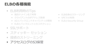 アクセスログのS3保管New 2014.3 
ELBのアクセスログを指定したS3に⾃自動保管 
• 簡単にログのS3保管が実現できる 
• ELBだからこそ記録できる項⽬目 
– ELBの応答コード 
– ELBでの処理理時間 
– クライアントのIPアドレス 
• Apache/Nginxでは標準だがELBのログに含まれていない項⽬目 
– リファラ 
– ユーザエージェント 
（2014.10時点） 
 
