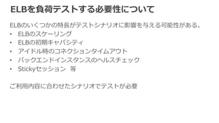 ELBの負荷テスト⽅方法の種類 
§ シングルクライアントテスト 
例例：Apache Bench(ab) 
 
§ マルチクライアントテスト 
例例：curl-‐‑‒loader  
(都度度DNS解決を⾏行行うツールが望ましい) 
 
§ 分散テスト 
例例：Fabricフレームワーク、 
BeesWithMachineGuns 
負荷⽣生成 
クライアント 
バックエンド 
インスタンス 
 
クライアントの負荷が⾜足りない場合はクライアント数を増やす等で対応可 
 