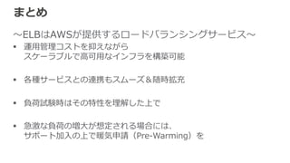 参考資料料（⽇日本語） 
• Elastic Load Balancing開発者ガイド 
http://docs.aws.amazon.com/ja_̲jp/ElasticLoadBalancing/latest/DeveloperGuide/Welcome.html 
 
• Elasitc Load Balancingを評価するための 
ベストプラクティス 
http://d36cz9buwru1tt.cloudfront.net/jp/documentation/BestPracticesInEvaluatingELB-‐‑‒ja-‐‑‒final.pdf 
• Amazon ELB FAQ 
http://aws.amazon.com/jp/ec2/faqs/ （ELBの項⽬目） 
 
 