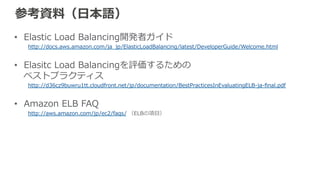 参考資料料（英語） 
• Amazon Elastic Load Balancing Developer Guide 
http://docs.aws.amazon.com/ElasticLoadBalancing/latest/DeveloperGuide/Welcome.html 
 
• Best Practices in Evaluating Elastic Load Balancing 
http://aws.amazon.com/articles/1636185810492479 
 
• Amazon ELB FAQ 
http://aws.amazon.com/ec2/faqs/（ELBの箇所） 
 
• AWS CLI – ELB 
http://docs.aws.amazon.com/cli/latest/reference/elb/ 
 
• [AWS re:Invent 2012] CPN 205: Zero to Millions of Requests 
https://www.youtube.com/watch?v=xKF-‐‑‒Aawz9oc 
 