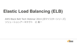 Elastic Load Balancing (ELB) 
AWS Black Belt Tech Webinar 2014 (旧マイスターシリーズ) 
ソリューションアーキテクト 辻 義⼀一 
放送：2014.5.07 最終更更新：2014.10.20 
 