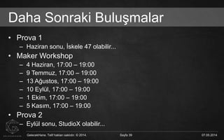 GelecekHane. Telif hakları saklıdır. © 2014. Sayfa 39 07.05.2014GelecekHane. Telif hakları saklıdır. © 2014. Sayfa 39 07.05.2014
Daha Sonraki Buluşmalar
• Prova 1
– Haziran sonu, İskele 47 olabilir...
• Maker Workshop
– 4 Haziran, 17:00 – 19:00
– 9 Temmuz, 17:00 – 19:00
– 13 Ağustos, 17:00 – 19:00
– 10 Eylül, 17:00 – 19:00
– 1 Ekim, 17:00 – 19:00
– 5 Kasım, 17:00 – 19:00
• Prova 2
– Eylül sonu, StudioX olabilir...
 