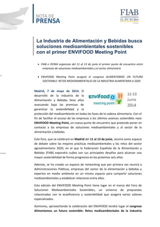 La Industria de Alimentación y Bebidas busca
soluciones medioambientales sostenibles
con el primer ENVIFOOD Meeting Point
 FIAB e IFEMA organizan del 11 al 13 de junio el primer punto de encuentro entre
empresas de soluciones medioambientales y el sector alimentario
 ENVIFOOD Meeting Point acogerá el congreso ALIMENTAMOS UN FUTURO
SOSTENIBLE: RETOS MEDIOAMBIENTALES DE LA INDUSTRIA ALIMENTARIA A 2020
Madrid, 7 de mayo de 2014. El
desarrollo de la industria de la
Alimentación y Bebidas lleva años
avanzando bajo las premisas de
garantizar la sostenibilidad y la
protección del medioambiente en todas las fases de la cadena alimentaria. Con el
fin de facilitar el acceso de las empresas a los últimos avances sostenibles nace
ENVIFOOD Meeting Point, un nuevo punto de encuentro que pretende poner en
contacto a las empresas de soluciones medioambientales y al sector de la
alimentación y bebidas.
Este foro, que se celebrará en Madrid del 11 al 13 de junio, servirá como espacio
de debate sobre las mejores prácticas medioambientales y los retos del sector
agroalimentario 2020, en el que la Federación Española de la Alimentación y
Bebidas (FIAB) expondrá cuáles son sus principales desafíos para alcanzar una
mayor sostenibilidad de forma progresiva en los próximos seis años.
Además, se ha creado un espacio de networking que por primera vez reunirá a
Administraciones Públicas, empresas del sector de la alimentación y bebidas y
expertos en medio ambiente en un mismo espacio para compartir soluciones
medioambientales y establecer relaciones entre ellos.
Esta edición del ENVIFOOD Meeting Point tiene lugar en el marco del Foro de
Soluciones Medioambientales Sostenibles, un universo de propuestas
relacionadas con la ecoeficiencia y sostenibilidad que acogerá varios salones
especializados.
Asimismo, aprovechando la celebración del ENVIFOOD tendrá lugar el congreso
Alimentamos un futuro sostenible: Retos medioambientales de la industria
 