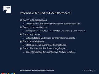 Potenziale für und mit der Normdatei
14.05.2014 |Normdateien als Mittel archivischer Erschließung S. 11
⦿ Daten disambiguieren
➢ vereinfacht Suche und Bewertung von Suchergebnissen
⦿ Daten systematisieren
➢ ermöglicht Nachnutzung von Daten unabhängig vom Kontext
⦿ Daten vernetzen
➢ unterstützt die Verlinkung diverser Datenangebote
⦿ Daten visualisieren
➢ etablieren neue explorative Suchoptionen
⦿ Daten für historische Forschungsfragen
➢ bilden Grundlage für quantitative Analyseverfahren
 