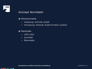 Konzept Normdatei
14.05.2014 |Normdateien als Mittel archivischer Erschließung S. 5
⦿ Personenname
➢ Ansetzung: Schmidt, Rudolf
➢ Verweisung: Schmidt, Rudolf Christian Lambert
⦿ Merkmale
➢ 1875-1943
➢ Journalist
➢ Eberswalde
 