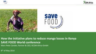 22/05/2014 
© XCOM Africa GmbH 2014 
1 
SAVE FOOD Mango Project 
How the Initiative plans to reduce mango losses in Kenya 
SAVE FOOD World conference 
Marc-Peter Zander, Partner & CEO, XCOM Africa GmbH 
8th of May 2014  
