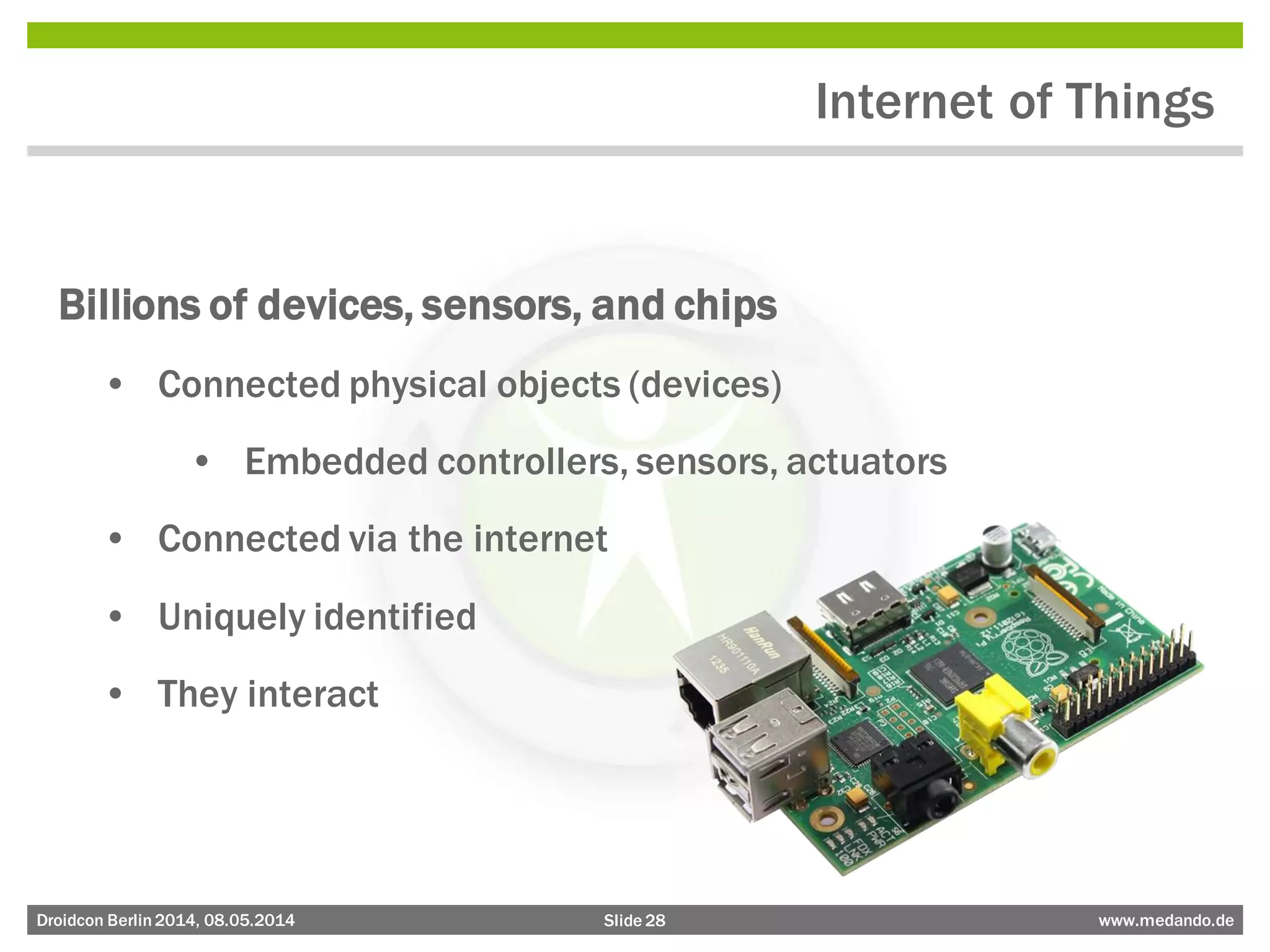 Slide 28 www.medando.deDroidcon Berlin2014, 08.05.2014
Internet of Things
Billions of devices, sensors, and chips
• Connected physical objects (devices)
• Embedded controllers, sensors, actuators
• Connected via the internet
• Uniquely identified
• They interact
 